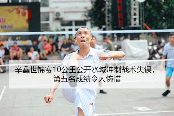 辛鑫世锦赛10公里公开水域冲刺战术失误，第五名成绩令人惋惜